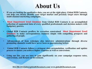 About Us
• If you are looking for qualitative data, you are at the right place. Global B2B Contacts,
can help you clearly identify your target market and precisely target users through
multi-channel marketing campaigns.
• Meat Department Email Database from Global B2B Contacts is an accomplished
collection of segmented data of every qualified professionals and decision makers with
budgetary powers.
• Global B2B Contacts proffers its execution constrained Meat Department Email
Database to make correspondence business simple with compelling prospects and
gathering of people.
• Advancement of item redesigns also interview administrations through diverse
promoting channels would have never been so guaranteeing before.
• Global B2B Contacts follows a stringent data accumulation, verification and update
process to ensure you achieve higher response as well as conversions.
• Using our list, you are sure to gain significantly on your campaign response rates,
conversions, and Return on Investment.
816-286-4114|info@globalb2bcontacts.com| www.globalb2bcontacts.com
 