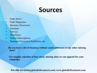 Sources
• Trade shows
• Trade Magazines
• Business Directories
• Seminars
• Surveys
• Directories
• Online Subscriptions
• Business Directories Exhibition, etc.
Do you have a list of Database without email addresses or any other missing
data?
Get roughly calculate of how many missing data we can append for your
campaign.
816-286-4114|info@globalb2bcontacts.com| www.globalb2bcontacts.com
 