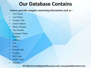 Our Database Contains
Sources provide complete marketing information such as –
• First Name
• Last Name
• Contact Title
• Email Address
• Phone Number
• Fax Number
• Company Name
• Website
• Address
• City
• State
• Postal Code
• Country
• SIC Code
• NAIC Code
• Industry
816-286-4114|info@globalb2bcontacts.com| www.globalb2bcontacts.com
 