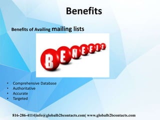 Benefits
Benefits of Availing mailing lists
• Comprehensive Database
• Authoritative
• Accurate
• Targeted
816-286-4114|info@globalb2bcontacts.com| www.globalb2bcontacts.com
 