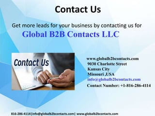 Contact Us
www.globalb2bcontacts.com
9030 Charlotte Street
Kansas City
Missouri ,USA
info@globalb2bcontacts.com
Contact Number: +1-816-286-4114
816-286-4114|info@globalb2bcontacts.com| www.globalb2bcontacts.com
Get more leads for your business by contacting us for
Global B2B Contacts LLC
 