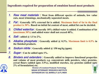 Division of Livestock Products Technology
INDIAN VETERINARY RESEARCH INSTITUTE
IZATNAGAR-243 122, BAREILLY (U.P.) INDIA
Ingredients required for preparation of emulsion based meat products
1. Raw meat materials : Meat from different species of animals, low value
cuts, meat trimmings, mechanically separated meats.
2. Fat : Generally 10% external fat is added. Maximum limit of fat in the final
product is 30%. Based on initial fat content of meat, added fat can be decided.
3. Chilled water/ice : Generally 10% chilled water is added. Combination of fat
(maximum 30%) and added water shall not exceed 40%.
4. Salt : added @ 1.5 to 2%.
5. Alkaline phosphate : Generally added @ 0.3%. Maximum limit is 0.5% in
the finished products.
6. Sodium nitrite : Generally added @ 150 mg/kg (ppm).
7. Sugar : Can be added upto 1%.
8. Binders and extenders : Generally added to improve functional properties
and volume of meat products e.g. concentrate milk powders, whey proteins,
cereal flours (added upto 3.5%), modified starches, soy proteins (added upto
2% of formulation) etc.
 