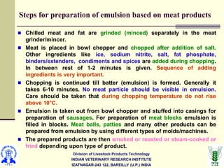 Division of Livestock Products Technology
INDIAN VETERINARY RESEARCH INSTITUTE
IZATNAGAR-243 122, BAREILLY (U.P.) INDIA
Steps for preparation of emulsion based on meat products
Chilled meat and fat are grinded (minced) separately in the meat
grinder/mincer.
Meat is placed in bowl chopper and chopped after addition of salt.
Other ingredients like ice, sodium nitrite, salt, fat phosphate,
binders/extenders, condiments and spices are added during chopping.
In between rest of 1-2 minutes is given. Sequence of adding
ingredients is very important.
Chopping is continued till batter (emulsion) is formed. Generally it
takes 6-10 minutes. No meat particle should be visible in emulsion.
Care should be taken that during chopping temperature do not rise
above 10°C.
Emulsion is taken out from bowl chopper and stuffed into casings for
preparation of sausages. For preparation of meat blocks emulsion is
filled in blocks. Meat balls, patties and many other products can be
prepared from emulsion by using different types of molds/machines.
The prepared products are then smoked or roasted or steam-cooked or
fried depending upon type of product.
 