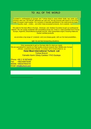 TO ALL OF THE WORLD

   Located in northwestern of Europe and Turkiye close to every where firstly sea ports, our
  company with over 100.000 MT deliveries per year and the big incomes with export is one of the
  major European meat supplier. Our company is basically specialized in the meat products trade:
         poultry, beef, , mutton, , and other meat processed products. And Livestock too

  We seek for the best offers in Europe , Americas and Arabian Countries trough our professional
network. We can supply worldwide with competitive prices any kinds of meat quantities from France,
  Europe, Argentina, Brazil,Mexica,Australia and the other guaranteed origins including Halal and
                                      Kosher certified products.

    we provides a big range of Livestock and Live sheeps,goats with our the best possibilities ,

                              right for and fast transporting soluations.

               Only necessaraly to get our the best offer for what you needs
We are specialized for exports our high quality products towards Asia ,Middle east, Europe
         ,Africian customers.Dont hesitate to contact toll or email orders to us
                  Halal Meat International Turkont Ltd
                                Türkiye Branch
                Fahrettin Kerim Gökay Caddesi 174/3 Goztepe

Phone: +90 2 16 5674420
Fax:     +902165675536
Mobile: +905327653318
Email: info@turkont.com
 
