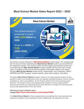 Meat Extract Market Sales Report 2022 – 2030
According to Ameco Research’s Meat Extract Market market report, The analysts took
this into account when estimating the Meat Extract Market market size and CAGR for
the respective industry. The report’s author has thoroughly examined the market and
concluded that the Meat Extract Market market’s growth will level off in the coming
years. In addition to that, the prominent qualitative information added in the report
includes Meat Extract Market market trends, segmentation, key companies, SWOT,
PORTER and PEST analysis, market maturity, value chain analysis, and others.
The global Meat Extract Market research report is the well-analyzed solution for the
decision-makers and academicians who are seeking a detailed analysis in terms of both
qualitative as well as quantitative, for the historic period and for the upcoming years
forecast. The research report encompasses the industry overview along with the
forthcoming threats and supporting factors that will drive or hamper the market growth
and provide opportunities in the near future.
Click here to get a Sample report
copy@ https://www.amecoresearch.com/sample/276687
The Meat Extract Market is finely segmented by considering the most important and
responsive aspects of the respective market. Additionally, the segments are well
 