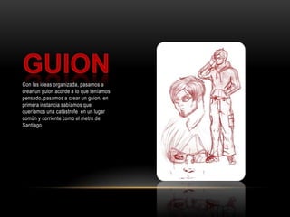 GuionCon las ideas organizada, pasamos a crear un guion acorde a lo que teníamos pensado, pasamos a crear un guion, en primera instancia sabíamos que queríamos una catástrofe  en un lugar común y corriente como el metro de Santiago