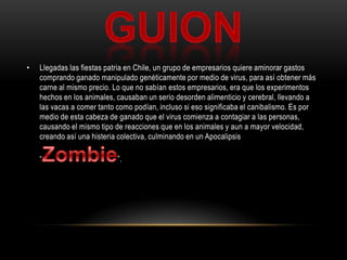 GUionLlegadas las fiestas patria en Chile, un grupo de empresarios quiere aminorar gastos comprando ganado manipulado genéticamente por medio de virus, para así obtener más carne al mismo precio. Lo que no sabían estos empresarios, era que los experimentos hechos en los animales, causaban un serio desorden alimenticio y cerebral, llevando a las vacas a comer tanto como podían, incluso si eso significaba el canibalismo. Es por medio de esta cabeza de ganado que el virus comienza a contagiar a las personas, causando el mismo tipo de reacciones que en los animales y aun a mayor velocidad, creando así una histeria colectiva, culminando en un Apocalipsis “Zombie”.  