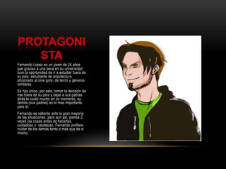 ProtagonistaFernando Lopez es un joven de 24 años que gracias a una beca en su universidad tuvo la oportunidad de ir a estudiar fuera de su país, estudiante de arquitectura, aficionado al cine gore, de terror y géneros similares.Es hijo único, por esto, tomar la decisión de irse fuera de su país y dejar a sus padres atrás le costó mucho en su momento, su familia (sus padres) es lo más importante para el.Fernando es valiente ante la gran mayoría de las situaciones, pero aun así, piensa 2 veces las cosas antes de hacerlas, cuidadoso y  cauteloso, Fernando prefiere cuidar de los demás tanto o más que de si mismo.