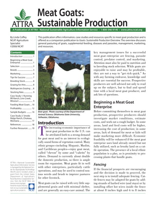 Meat Goats:
  ATTRA                                     Sustainable Production
    A Publication of ATTRA - National Sustainable Agriculture Information Service • 1-800-346-9140 • www.attra.ncat.org

By Linda Coﬀey                              This publication offers information, case studies and resources speciﬁc to meat goat production and is
NCAT Agriculture                            offered as a companion publication to Goats: Sustainable Production Overview. The overview discusses
Specialist                                  general pasturing of goats, supplemental feeding, diseases and parasites, management, marketing,
©2006 NCAT                                  and resources.

Contents                                                                                        key management issues for a successful
Introduction .................... 1                                                             meat goat enterprise are fencing, parasite
Beginning a Meat Goat                                                                           control, predator control, and marketing.
Enterprise ......................... 1                                                          Attention must also be paid to nutrition and
Selection .......................... 3                                                          to breeding stock selection. While goats are
Breeds ................................ 3                                                       enjoyable to raise and may be proﬁtable,
Marketing .......................... 6                                                          they are not a way to “get rich quick.” As
Tips for Success .............. 7                                                               with any farming endeavor, knowledge and
Breeding Stock ................ 8                                                               skills are essential for success. Prospective
Grazing for Hire............... 8                                                               producers are well advised not only to read
Multispecies Grazing ... 8                                                                      up on the subject, but to ﬁ nd and spend
Stocking Rate ................... 9                                                             time with a local meat goat producer, and
Case Study 1: Running
                                                                                                ask lots of questions.
RR Ranch, Linn Creek,
Missouri ............................. 9
Feeding Meat Goats ... 10
                                                                                                Beginning a Meat Goat
Proﬁtability .................... 12                                                            Enterprise
Sample Budgets .......... 14                Boer goat. Photo courtesy of the Department of      Before committing themselves to meat goat
Case Study 2: Smoke
                                            Animal Science, Oklahoma State University,          production, prospective producers should
                                            Stillwater, Oklahoma.
Ridge Ranch, Choteau,                                                                           investigate market conditions, estimate
Montana .......................... 17
                                                                                                costs, and work out a rough budget. In some
                                            Introduction

                                            T
References ..................... 18                                                             areas, land and feed costs will be higher,
Further Resources ....... 19                       he increasing economic importance of         increasing the cost of production; in some
                                                   meat goat production in the U.S. can         areas, lack of demand for meat or kids will
                                                   be attributed both to a strong demand        make marketing more difﬁcult. Economic
                                            for goat meat and to an interest in ecologi-        feasibility will be enhanced if the meat goat
                                            cally sound forms of vegetation control. Many       enterprise uses land already owned but not
                                            ethnic groups—including Hispanic, Muslim,           fully utilized, such as brushy land on a cat-
                                            and Caribbean peoples—enjoy goat meat,              tle operation. The presence of a local ethnic
                                            called “chevon” by some and “cabrito” by            population is a plus, as is proximity to pro-
                                            others. Demand is currently about double            cessing plants that handle goats.
                                            the domestic production, so there is ample
ATTRA—National Sustainable
Agriculture Information Service
                                            room for expansion. Meat goats ﬁt in well           Fencing
is managed by the National Cen-             with other enterprises, particularly cattle
ter for Appropriate Technology
                                            operations, and may be used to control nox-         If the ﬁ nancial prospects are encouraging
(NCAT) and is funded under a
grant from the United States                ious weeds and brush to improve pastures            and the decision is made to proceed, the
Department of Agriculture’s                                                                     next step is to install adequate fencing. Cat-
                                            for other livestock.
Rural Business-Cooperative Ser-
vice. Visit the NCAT Web site
                                                                                                tle fences may be adapted for goats by add-
(www.ncat.org/agri.                         Meat goats can be raised with very little sup-      ing strands of barbed wire (and stays) or by
html) for more informa-
tion on our sustainable
                                            plemental grain and with minimal shelter,           installing offset hot wires inside the fence
agriculture projects.                       and are generally an easy-care animal. The          at about 8 inches high and 6 to 8 inches
 