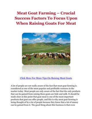 Meat Goat Farming – Crucial
    Success Factors To Focus Upon
     When Raising Goats For Meat




         Click Here For More Tips On Raising Meat Goats


A lot of people are not really aware of the fact that meat goat farming is
considered as one of the most popular and profitable ventures in the
market today. Most people are only aware of the fact that the only products
that can be gained from raising these goats are hide and milk. It should be
made clear at this point that goat meat is one of the most important
products that goat can offer people, and this is why meat goat farming is
being thought of by a lot of people because they know that a lot of money
can be gained from it. The good thing about this business is that even
 