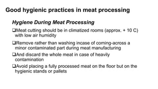 Good hygienic practices in meat processing
Hygiene During Meat Processing
Meat cutting should be in climatized rooms (approx. + 10 C)
with low air humidity
Remove rather than washing incase of coming-across a
minor contaminated part during meat manufacturing
And discard the whole meat in case of heavily
contamination
Avoid placing a fully processed meat on the floor but on the
hygienic stands or pallets
 