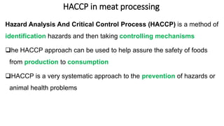 HACCP in meat processing
Hazard Analysis And Critical Control Process (HACCP) is a method of
identification hazards and then taking controlling mechanisms
he HACCP approach can be used to help assure the safety of foods
from production to consumption
HACCP is a very systematic approach to the prevention of hazards or
animal health problems
 