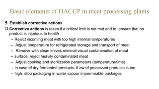 Basic elements of HACCP in meat processing plants
5. Establish corrective actions
 Corrective actions is taken if a critical limit is not met and to ensure that no
product is injurious to health
– Reject incoming meat with too high internal temperatures
– Adjust temperature for refrigerated storage and transport of meat
– Remove with clean knives minimal visual contamination of meat
– surface, reject heavily contaminated meat
– Adjust cooking and sterilization parameters (temperature/time)
– In case of dry fermented products: If aw of processed products is too
– high, stop packaging in water vapour impermeable packages
 