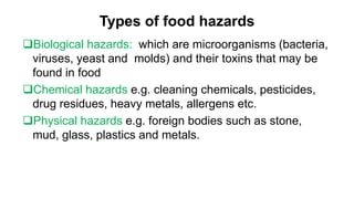 Types of food hazards
Biological hazards: which are microorganisms (bacteria,
viruses, yeast and molds) and their toxins that may be
found in food
Chemical hazards e.g. cleaning chemicals, pesticides,
drug residues, heavy metals, allergens etc.
Physical hazards e.g. foreign bodies such as stone,
mud, glass, plastics and metals.
 