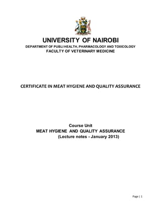 Page | 1
UNIVERSITY OF NAIROBI
DEPARTMENT OF PUBLI HEALTH, PHARMACOLOGY AND TOXICOLOGY
FACULTY OF VETERINARY MEDICINE
CERTIFICATE IN MEAT HYGIENE AND QUALITY ASSURANCE
Course Unit
MEAT HYGIENE AND QUALITY ASSURANCE
(Lecture notes - January 2013)
 