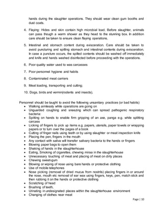 Page | 10
hands during the slaughter operations. They should wear clean gum booths and
dust coats.
4. Flaying: Hides and skin contain high microbial load. Before slaughter, animals
can pass though a warm shower as they head to the stunning box. In addition
care should be taken to ensure clean flaying operations.
5. Intestinal and stomach content during evisceration. Care should be taken to
avoid puncturing and spilling stomach and intestinal contents during evisceration.
In case a puncture occurs, the spilled contents should be washed off immediately
and knife and hands washed disinfected before proceeding with the operations.
6. Poor quality water used to was carcasses
7. Poor personnel hygiene and habits
8. Contaminated meat carriers
9. Meat loading, transporting and cutting;
10. Dogs, birds and vermin(rodents and insects),
Personnel should be taught to avoid the following unsanitary practices (or bad habits)
 Walking aimlessly while operations are going on
 Unguarded coughing and sneezing which can spread pathogenic respiratory
bacteria:
 Spitting on hands to enable firm gripping of an axe, panga e.g. while splitting
carcass
 Licking of fingers to pick up items e.g. papers, utensils, paper towels or wrapping
papers or to turn over the pages of a book
 Cutting of finger nails using teeth or by using slaughter or meat inspection knife
 Placing the pen, fingers in the mouth
 Any contact with saliva will transfer salivary bacteria to the hands or fingers
 Blowing paper bags to open them
 Shaking of hands in the slaughterhouse
 Eating, Smoking of cigarettes, chewing miraa in the slaughterhouse
 Unnecessary touching of meat and placing of meat on dirty places
 Chewing sweet-gum
 Blowing or wiping of nose using bare hands or protective clothing
 Use of mobile telephones
 Nose picking (removal of dried mucus from nostrils) placing fingers in or around
the nose, mouth etc removal of ear wax using fingers, keys, pen, match stick and
then rubbing it on the hands or protective clothing
 Scratching of head
 Brushing of teeth,
 Urinating in undesignated places within the slaughterhouse environment
 Changing of clothes near meat
 