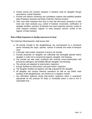 Page | 13
b. Control animal and zoonotic diseases in livestock meat for slaughter through
vaccinations, animal treatment.
c. Provide and enforce monitoring and surveillance systems that establish baseline
data of livestock diseases and levels of harmful chemical residue;
d. Take such other measures from time to time that will ensure production of safe
meat and meat products (e.g. control of livestock movements, certification of
slaughter facilities, provision of livestock and meat inspection services, control of
meat transport activities, hygiene of meat transport carriers, control of the
hygiene of meat markets).
Role of Meat Inspectors in Quality assurance of meat
The Veterinary Meat Inspector shall ensure that:-
a. All animals brought to the slaughterhouse are accompanied by a movement
permit indicating the origin, species, number of animals and mode of transport
used
b. a thorough ante-mortem inspection is done to all animals
c. Animals presented for slaughter are sufficiently and thoroughly cleaned before
slaughter in order not to compromise hygienic slaughter and dressing;
d. The animals are held under conditions that minimize cross-contamination with
food-borne pathogens and facilitate efficient slaughter and dressing;
e. The animals are subjected to ante-mortem inspection;
f. Enough facilities for ante-mortem and post-mortem inspection.
g. The slaughter facilities are hygienic and fully prepared for the slaughter.
h. All slaughter and carcass dressing operations as well as any further meat
handling at the slaughterhouse are carried out in a hygienic manner
i. Any information gathered during ante-mortem inspection which is considered
appropriate for the producer for future or immediate action is sent to him in
reasonable time;
 