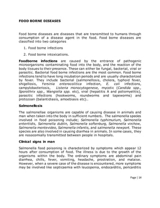 Page | 14
FOOD BORNE DISEASES
Food borne diseases are diseases that are transmitted to humans through
consumption of a disease agent in the food. Food borne diseases are
classified into two categories
1. Food borne infections
2. Food borne intoxications.
Foodborne infections are caused by the entrance of pathogenic
microorganisms contaminating food into the body, and the reaction of the
body tissues to their presence. These can either be fungal, bacterial, viral or
parasitic. Bacterial food borne infections are the most common. Food borne
infections tend to have long incubation periods and are usually characterized
by fever. They include bacterial (salmonellosis, cholera, typhoid fever,
shigellosis, Yersinia enterocolitica infection, E. coli infections,
campylobacteriosis, Listeria monocytogenese, mycotic (Candida spp.,
Sporothrix spp., Wangiella spp. etc), viral (hepatitis A and poliomyelitis),
parasitic infections (hookworms, roundworms and tapeworms) and
protozoan (balantidiasis, amoebiasis etc)..
Salmonellosis
The salmonellae organisms are capable of causing disease in animals and
man when taken into the body in sufficient numbers. The salmonella species
involved in food poisoning include; Salmonella typhimurium, Salmonella
enteritidis, Salmonella dublin, Salmonella softenburg, Salmonella virchow,
Salmonella montevideo, Salmonella infantis, and salmonella newport. These
species are also involved in causing diarrhea in animals. In some cases, they
are nosocomially transmitted between people in hospitals.
Clinical signs in man
Salmonella food poisoning is characterized by symptoms which appear 12
hours after consumption of food. The illness is due to the growth of the
organisms within the body. The ordinary symptoms are abdominal pain
diarrhea, chills, fever, vomiting, headache, prostration, and malaise.
However, when a severe case of the disease is encountered, more symptoms
may be involved like septicaemia with leucopenia, endocarditis, pericarditis
 