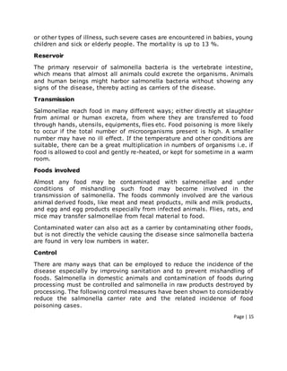 Page | 15
or other types of illness, such severe cases are encountered in babies, young
children and sick or elderly people. The mortality is up to 13 %.
Reservoir
The primary reservoir of salmonella bacteria is the vertebrate intestine,
which means that almost all animals could excrete the organisms. Animals
and human beings might harbor salmonella bacteria without showing any
signs of the disease, thereby acting as carriers of the disease.
Transmission
Salmonellae reach food in many different ways; either directly at slaughter
from animal or human excreta, from where they are transferred to food
through hands, utensils, equipments, flies etc. Food poisoning is more likely
to occur if the total number of microorganisms present is high. A smaller
number may have no ill effect. If the temperature and other conditions are
suitable, there can be a great multiplication in numbers of organisms i.e. if
food is allowed to cool and gently re-heated, or kept for sometime in a warm
room.
Foods involved
Almost any food may be contaminated with salmonellae and under
conditions of mishandling such food may become involved in the
transmission of salmonella. The foods commonly involved are the various
animal derived foods, like meat and meat products, milk and milk products,
and egg and egg products especially from infected animals. Flies, rats, and
mice may transfer salmonellae from fecal material to food.
Contaminated water can also act as a carrier by contaminating other foods,
but is not directly the vehicle causing the disease since salmonella bacteria
are found in very low numbers in water.
Control
There are many ways that can be employed to reduce the incidence of the
disease especially by improving sanitation and to prevent mishandling of
foods. Salmonella in domestic animals and contamination of foods during
processing must be controlled and salmonella in raw products destroyed by
processing. The following control measures have been shown to considerably
reduce the salmonella carrier rate and the related incidence of food
poisoning cases.
 
