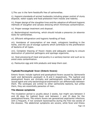 Page | 16
i).The use in the farm feedstuffs free of salmonellae.
ii). Hygienic standards of animal husbandry including proper control of slurry
disposal, water supply and food protection from insects and rodents.
iii). Proper design of the slaughter lines and the adoption of efficient hygienic
methods of slaughter and carcass dressing which minimizes contamination.
iv). Proper sewage treatment and disposal.
v). Bacteriological monitoring, which should include a presence /or absence
tests for salmonellae.
vi). Efficient refrigeration and hygienic handling of food.
vii). Avoidance of consumption of raw meat, unhygienic handling in the
home, and the use of storage systems which contribute to the proliferation
of bacteria of all types.
viii). Complete thawing of frozen meats and adequate cooking to ensure
destruction of potential pathogens and spoilage organisms.
ix). Heat processing of meat and poultry in a sanitary manner and such as to
avoid cross contamination.
x). Pasteurize egg and milk products and keep them cool.
Typhoid/Paratyphoid fever (Enteric fevers)
Enteric fevers include typhoid and paratyphoid fevers caused by Salmonella
typhi and Salmonella paratyphi A, B and C respectively. The typhoid and
paratyphoid fevers are clinically and pathologically similar regardless of
causal agent and only bacteriological examination can differentiate between
them. The serotypes are similar to other salmonella bacteria, but unlike
them, they are essentially parasites of man..
The disease symptoms
The incubation period is usually about 2 weeks, but might vary between 3
and 28 days for typhoid fever and between 1 and 15 days for the
paratyphoid fevers. The enteric fevers are generalized septicemia infections
with a frequent, if not constant bacteriaemia during the first two weeks of
the disease. The abdominal symptoms are severe, while fever and illness
 