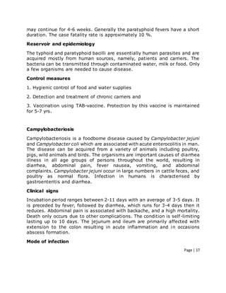 Page | 17
may continue for 4-6 weeks. Generally the paratyphoid fevers have a short
duration. The case fatality rate is approximately 10 %.
Reservoir and epidemiology
The typhoid and paratyphoid bacilli are essentially human parasites and are
acquired mostly from human sources, namely, patients and carriers. The
bacteria can be transmitted through contaminated water, milk or food. Only
a few organisms are needed to cause disease.
Control measures
1. Hygienic control of food and water supplies
2. Detection and treatment of chronic carriers and
3. Vaccination using TAB-vaccine. Protection by this vaccine is maintained
for 5-7 yrs.
Campylobacteriosis
Campylobacteriosis is a foodborne disease caused by Campylobacter jejuni
and Campylobacter coli which are associated with acute enterocolitis in man.
The disease can be acquired from a variety of animals including poultry,
pigs, wild animals and birds. The organisms are important causes of diarrhea
illness in all age groups of persons throughout the world, resulting in
diarrhea, abdominal pain, fever nausea, vomiting, and abdominal
complaints. Campylobacter jejuni occur in large numbers in cattle feces, and
poultry as normal flora. Infection in humans is characterised by
gastroenteritis and diarrhea.
Clinical signs
Incubation period ranges between 2-11 days with an average of 3-5 days. It
is preceded by fever, followed by diarrhea, which runs for 3-4 days then it
reduces. Abdominal pain is associated with backache, and a high mortality.
Death only occurs due to other complications. The condition is self-limiting
lasting up to 10 days. The jejunum and ileum are primarily affected with
extension to the colon resulting in acute inflammation and in occasions
abscess formation.
Mode of infection
 