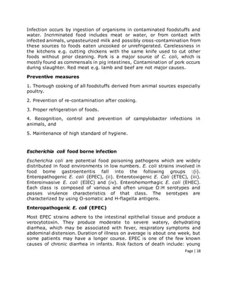 Page | 18
Infection occurs by ingestion of organisms in contaminated foodstuffs and
water. Incriminated food includes meat or water, or from contact with
infected animals, unpasteurized milk and possibly cross-contamination from
these sources to foods eaten uncooked or unrefrigerated. Carelessness in
the kitchens e.g. cutting chickens with the same knife used to cut other
foods without prior cleaning. Pork is a major source of C. coli, which is
mostly found as commensals in pig intestines, Contamination of pork occurs
during slaughter. Red meat e.g. lamb and beef are not major causes.
Preventive measures
1. Thorough cooking of all foodstuffs derived from animal sources especially
poultry.
2. Prevention of re-contamination after cooking.
3. Proper refrigeration of foods.
4. Recognition, control and prevention of campylobacter infections in
animals, and
5. Maintenance of high standard of hygiene.
Escherichia coli food borne infection
Escherichia coli are potential food poisoning pathogens which are widely
distributed in food environments in low numbers. E. coli strains involved in
food borne gastroenteritis fall into the following groups :(i).
Enteropathogenic E. coli (EPEC), (ii). Enterotoxigenic E. Coli (ETEC), (iii).
Enteroinvasive E. coli (EIEC) and (iv). Enterohemorrhagic E. coli (EHEC).
Each class is composed of various and often unique O:H serotypes and
posses virulence characteristics of that class. The serotypes are
characterized by using O-somatic and H-flagella antigens.
Enteropathogenic E. coli (EPEC)
Most EPEC strains adhere to the intestinal epithelial tissue and produce a
verocytotoxin. They produce moderate to severe watery, dehydrating
diarrhea, which may be associated with fever, respiratory symptoms and
abdominal distension. Duration of illness on average is about one week, but
some patients may have a longer course. EPEC is one of the few known
causes of chronic diarrhea in infants. Risk factors of death include: young
 