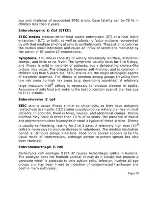 Page | 19
age and virulence of associated EPEC strain. Case fatality can be 70 % in
children less than 2 years.
Enterotoxigenic E. Coli (ETEC)
ETEC strains produce either heat stable enterotoxin (ST) or a heat labile
enterotoxin (LT), or both, as well as colonizing factor antigens represented
by pilli that mediate binding of cells to epithelial cells. These strains colonize
the human small intestines and cause an influx of secretions mediated by
the action of ST and/or LT enterotoxins.
Symptoms. The illness consists of watery non-bloody diarrhea, abdominal
cramps, and little or no fever. The symptoms usually lasts for 4 to 5 days,
and illness is mild in majority of patients, but a dehydrating cholera-like
picture may occur. The disease is however self-limiting, and is common in
children less than 5 years old. ETEC strains are the major etiological agents
of travelers' diarrhea. The illness is common among groups traveling from
low risk areas to high risk areas (e.g. developing countries). A relatively
large inoculum >108 cells/g is necessary to produce disease in adults.
Assurance of safe food and water is the best protection against diarrhea due
to ETEC strains.
Enteroinvasive E. coli
EIEC strains cause illness similar to shigellosis, as they have antigenic
relatedness to shigella. EIEC strains usually produce watery diarrhea in most
patients. In addition, there is fever, nausea, and abdominal cramps. Bloody
diarrhea may occur in fewer than 10 % of patients. The presence of mucus
and polymorphonuclear leucocytes in stool is typical of these strains. Illness
is usually self-limiting, lasting for 2 to 3 days. A relatively high dose (108
cells) is necessary to produce disease in volunteers. The median incubation
period is 18 hours (range 2-48 hrs). Food borne spread appears to be the
usual mode of transmission, although person-to-person spread has also
been reported.
Enterohemorrhagic E. coli
Escherichia coli serotype O157:H7 causes hemorrhagic colitis in humans.
The serotype does not ferment sorbital or may do it slowly, but produce a
verotoxin which is cytotoxic to vero culture cells. Infection involves all age
groups and has been linked to ingestion of contaminated hamburger and
beef in many outbreaks.
 