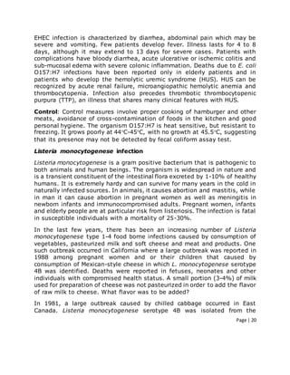 Page | 20
EHEC infection is characterized by diarrhea, abdominal pain which may be
severe and vomiting. Few patients develop fever. Illness lasts for 4 to 8
days, although it may extend to 13 days for severe cases. Patients with
complications have bloody diarrhea, acute ulcerative or ischemic colitis and
sub-mucosal edema with severe colonic inflammation. Deaths due to E. coli
O157:H7 infections have been reported only in elderly patients and in
patients who develop the hemolytic uremic syndrome (HUS). HUS can be
recognized by acute renal failure, microangiopathic hemolytic anemia and
thrombocytopenia. Infection also precedes thrombotic thrombocytopenic
purpura (TTP), an illness that shares many clinical features with HUS.
Control: Control measures involve proper cooking of hamburger and other
meats, avoidance of cross-contamination of foods in the kitchen and good
personal hygiene. The organism O157:H7 is heat sensitive, but resistant to
freezing. It grows poorly at 44C-45C, with no growth at 45.5C, suggesting
that its presence may not be detected by fecal coliform assay test.
Listeria monocytogenese infection
Listeria monocytogenese is a gram positive bacterium that is pathogenic to
both animals and human beings. The organism is widespread in nature and
is a transient constituent of the intestinal flora excreted by 1-10% of healthy
humans. It is extremely hardy and can survive for many years in the cold in
naturally infected sources. In animals, it causes abortion and mastitis, while
in man it can cause abortion in pregnant women as well as meningitis in
newborn infants and immunocompromised adults. Pregnant women, infants
and elderly people are at particular risk from listeriosis. The infection is fatal
in susceptible individuals with a mortality of 25-30%.
In the last few years, there has been an increasing number of Listeria
monocytogenese type 1-4 food borne infections caused by consumption of
vegetables, pasteurized milk and soft cheese and meat and products. One
such outbreak occurred in California where a large outbreak was reported in
1988 among pregnant women and or their children that caused by
consumption of Mexican-style cheese in which L. monocytogenese serotype
4B was identified. Deaths were reported in fetuses, neonates and other
individuals with compromised health status. A small portion (3-4%) of milk
used for preparation of cheese was not pasteurized in order to add the flavor
of raw milk to cheese. What flavor was to be added?
In 1981, a large outbreak caused by chilled cabbage occurred in East
Canada. Listeria monocytogenese serotype 4B was isolated from the
 
