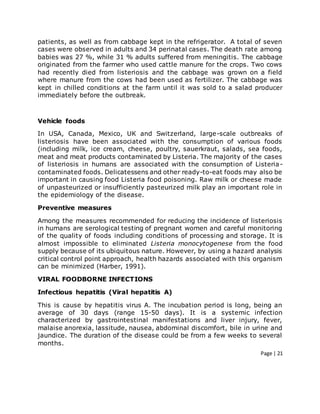 Page | 21
patients, as well as from cabbage kept in the refrigerator. A total of seven
cases were observed in adults and 34 perinatal cases. The death rate among
babies was 27 %, while 31 % adults suffered from meningitis. The cabbage
originated from the farmer who used cattle manure for the crops. Two cows
had recently died from listeriosis and the cabbage was grown on a field
where manure from the cows had been used as fertilizer. The cabbage was
kept in chilled conditions at the farm until it was sold to a salad producer
immediately before the outbreak.
Vehicle foods
In USA, Canada, Mexico, UK and Switzerland, large-scale outbreaks of
listeriosis have been associated with the consumption of various foods
(including milk, ice cream, cheese, poultry, sauerkraut, salads, sea foods,
meat and meat products contaminated by Listeria. The majority of the cases
of listeriosis in humans are associated with the consumption of Listeria-
contaminated foods. Delicatessens and other ready-to-eat foods may also be
important in causing food Listeria food poisoning. Raw milk or cheese made
of unpasteurized or insufficiently pasteurized milk play an important role in
the epidemiology of the disease.
Preventive measures
Among the measures recommended for reducing the incidence of listeriosis
in humans are serological testing of pregnant women and careful monitoring
of the quality of foods including conditions of processing and storage. It is
almost impossible to eliminated Listeria monocytogenese from the food
supply because of its ubiquitous nature. However, by using a hazard analysis
critical control point approach, health hazards associated with this organism
can be minimized (Harber, 1991).
VIRAL FOODBORNE INFECTIONS
Infectious hepatitis (Viral hepatitis A)
This is cause by hepatitis virus A. The incubation period is long, being an
average of 30 days (range 15-50 days). It is a systemic infection
characterized by gastrointestinal manifestations and liver injury, fever,
malaise anorexia, lassitude, nausea, abdominal discomfort, bile in urine and
jaundice. The duration of the disease could be from a few weeks to several
months.
 
