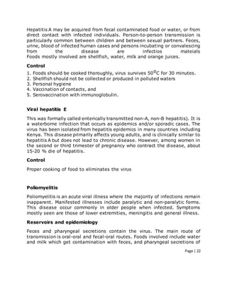 Page | 22
Hepatitis A may be acquired from fecal contaminated food or water, or from
direct contact with infected individuals. Person-to-person transmission is
particularly common between children and between sexual partners. Feces,
urine, blood of infected human cases and persons incubating or convalescing
from the disease are infectios mateials
Foods mostly involved are shellfish, water, milk and orange juices.
Control
1. Foods should be cooked thoroughly, virus survives 50oC for 30 minutes.
2. Shellfish should not be collected or produced in polluted waters
3. Personal hygiene
4. Vaccination of contacts, and
5. Serovaccination with immunoglobulin.
Viral hepatitis E
This was formally called enterically transmitted non-A, non-B hepatitis). It is
a waterborne infection that occurs as epidemics and/or sporadic cases. The
virus has been isolated from hepatitis epidemics in many countries including
Kenya. This disease primarily affects young adults, and is clinically similar to
hepatitis A but does not lead to chronic disease. However, among women in
the second or third trimester of pregnancy who contract the disease, about
15-20 % die of hepatitis.
Control
Proper cooking of food to eliminates the virus
Poliomyelitis
Poliomyelitis is an acute viral illness where the majority of infections remain
inapparent. Manifested illnesses include paralytic and non-paralytic forms.
This disease occur commonly in older people when infected. Symptoms
mostly seen are those of lower extremities, meningitis and general illness.
Reservoirs and epidemiology
Feces and pharyngeal secretions contain the virus. The main route of
transmission is oral-oral and fecal-oral routes. Foods involved include water
and milk which get contamination with feces, and pharyngeal secretions of
 