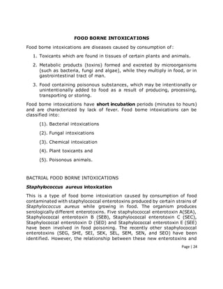 Page | 24
FOOD BORNE INTOXICATIONS
Food borne intoxications are diseases caused by consumption of:
1. Toxicants which are found in tissues of certain plants and animals.
2. Metabolic products (toxins) formed and excreted by microorganisms
(such as bacteria, fungi and algae), while they multiply in food, or in
gastrointestinal tract of man.
3. Food containing poisonous substances, which may be intentionally or
unintentionally added to food as a result of producing, processing,
transporting or storing.
Food borne intoxications have short incubation periods (minutes to hours)
and are characterized by lack of fever. Food borne intoxications can be
classified into:
(1). Bacterial intoxications
(2). Fungal intoxications
(3). Chemical intoxication
(4). Plant toxicants and
(5). Poisonous animals.
BACTRIAL FOOD BORNE INTOXICATIONS
Staphylococcus aureus intoxication
This is a type of food borne intoxication caused by consumption of food
contaminated with staphylococcal enterotoxins produced by certain strains of
Staphylococcus aureus while growing in food. The organism produces
serologically different enterotoxins. Five staphylococcal enterotoxin A(SEA),
Staphylococcal enterotoxin B (SEB), Staphylococcal enterotoxin C (SEC),
Staphylococcal enterotoxin D (SED) and Staphylococcal enterotoxin E (SEE)
have been involved in food poisoning. The recently other staphylococcal
enterotoxins (SEG, SHE, SEI, SEK, SEL, SEM, SEN, and SEO) have been
identified. However, the relationship between these new enterotoxins and
 