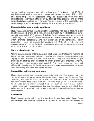 Page | 25
human food poisoning is not fully understood. It is known that 95 % of
staphylococcal food poisoning outbreaks are caused by types SEA to SEE.
The remaining 5% of outbreaks may be associated with the new
enterotoxins. Individual strains of S. aureus may produce one or more
enterotoxin types in food or in culture. The percentage of the strains that are
enterotoxigenic differ widely depending on the source of the isolate.
Characteristics and growth conditions
Staphylococcus aureus is a facultative anaerobe, non-spore forming gram
positive cocci. It grows at a temperature between 12-44C (optimum 37C)
and pH range 4.0-9.83 (optimum 7.4-7.6). Growth occurs in an environment
containing up to 18 % sodium chloride and water activity of 0.86 - 0.88
when growing aerobically and 0.9 under anaerobic conditions. Toxin
production occurs at growth temperature 12-44C, pH  4.2 and salt
concentration of  10%. No toxin production occurs at temperatures below
12C, pH < 4.2 and > 10 % salt.
Nature of enterotoxins
All the staphylococcal enterotoxins are heat stable (withstanding heating at
100C for one hour) and ordinary cooking procedures, pasteurization and
drying do not inactivate these enterotoxins. They are insensitive to pH
changes(pH stable) and resistant to most proteolysis enzymes (trypsin,
chymotrypsin renin, papain and pepsin). The enterotoxins are also not
affected by irradiation. All the five enterotoxins have been reported to cause
food poisoning and have the same potency.
Competition with other organisms
Staphylococcus aureus is a poor competitor and therefore grows poorly or
not at all in a mixture of other microorganisms. Majority of S. aureus food
poisoning are due to foods in which the microbial flora is substantially
reduced, where they grow well and produce high yields of enterotoxins.
Foods with substantially reduced flora are such as cured meats (which
contain high salt concentrations that are inhibitory to other microbial flora
selecting for S. aureus), and cooked foods which are contaminated before
consumption.
Reservoirs
Staphylococci are found in varying numbers in air, dust water, food, feces
and sewage. The primary habitat of S. aureus is the mucous membranes of
 