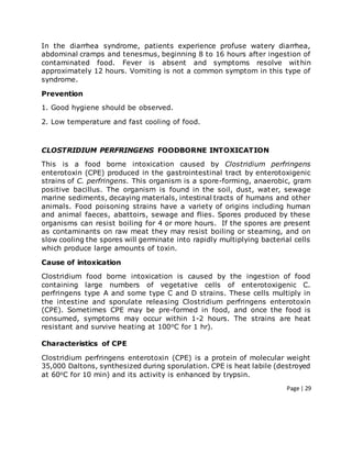 Page | 29
In the diarrhea syndrome, patients experience profuse watery diarrhea,
abdominal cramps and tenesmus, beginning 8 to 16 hours after ingestion of
contaminated food. Fever is absent and symptoms resolve within
approximately 12 hours. Vomiting is not a common symptom in this type of
syndrome.
Prevention
1. Good hygiene should be observed.
2. Low temperature and fast cooling of food.
CLOSTRIDIUM PERFRINGENS FOODBORNE INTOXICATION
This is a food borne intoxication caused by Clostridium perfringens
enterotoxin (CPE) produced in the gastrointestinal tract by enterotoxigenic
strains of C. perfringens. This organism is a spore-forming, anaerobic, gram
positive bacillus. The organism is found in the soil, dust, water, sewage
marine sediments, decaying materials, intestinal tracts of humans and other
animals. Food poisoning strains have a variety of origins including human
and animal faeces, abattoirs, sewage and flies. Spores produced by these
organisms can resist boiling for 4 or more hours. If the spores are present
as contaminants on raw meat they may resist boiling or steaming, and on
slow cooling the spores will germinate into rapidly multiplying bacterial cells
which produce large amounts of toxin.
Cause of intoxication
Clostridium food borne intoxication is caused by the ingestion of food
containing large numbers of vegetative cells of enterotoxigenic C.
perfringens type A and some type C and D strains. These cells multiply in
the intestine and sporulate releasing Clostridium perfringens enterotoxin
(CPE). Sometimes CPE may be pre-formed in food, and once the food is
consumed, symptoms may occur within 1-2 hours. The strains are heat
resistant and survive heating at 100oC for 1 hr).
Characteristics of CPE
Clostridium perfringens enterotoxin (CPE) is a protein of molecular weight
35,000 Daltons, synthesized during sporulation. CPE is heat labile (destroyed
at 60oC for 10 min) and its activity is enhanced by trypsin.
 