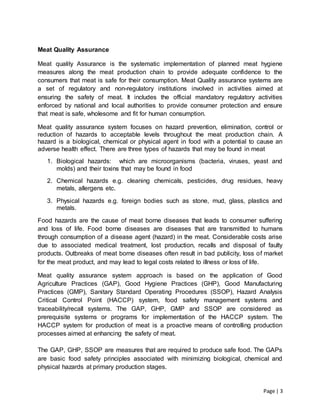 Page | 3
Meat Quality Assurance
Meat quality Assurance is the systematic implementation of planned meat hygiene
measures along the meat production chain to provide adequate confidence to the
consumers that meat is safe for their consumption. Meat Quality assurance systems are
a set of regulatory and non-regulatory institutions involved in activities aimed at
ensuring the safety of meat. It includes the official mandatory regulatory activities
enforced by national and local authorities to provide consumer protection and ensure
that meat is safe, wholesome and fit for human consumption.
Meat quality assurance system focuses on hazard prevention, elimination, control or
reduction of hazards to acceptable levels throughout the meat production chain. A
hazard is a biological, chemical or physical agent in food with a potential to cause an
adverse health effect. There are three types of hazards that may be found in meat
1. Biological hazards: which are microorganisms (bacteria, viruses, yeast and
molds) and their toxins that may be found in food
2. Chemical hazards e.g. cleaning chemicals, pesticides, drug residues, heavy
metals, allergens etc.
3. Physical hazards e.g. foreign bodies such as stone, mud, glass, plastics and
metals.
Food hazards are the cause of meat borne diseases that leads to consumer suffering
and loss of life. Food borne diseases are diseases that are transmitted to humans
through consumption of a disease agent (hazard) in the meat. Considerable costs arise
due to associated medical treatment, lost production, recalls and disposal of faulty
products. Outbreaks of meat borne diseases often result in bad publicity, loss of market
for the meat product, and may lead to legal costs related to illness or loss of life.
Meat quality assurance system approach is based on the application of Good
Agriculture Practices (GAP), Good Hygiene Practices (GHP), Good Manufacturing
Practices (GMP), Sanitary Standard Operating Procedures (SSOP), Hazard Analysis
Critical Control Point (HACCP) system, food safety management systems and
traceability/recall systems. The GAP, GHP, GMP and SSOP are considered as
prerequisite systems or programs for implementation of the HACCP system. The
HACCP system for production of meat is a proactive means of controlling production
processes aimed at enhancing the safety of meat.
The GAP, GHP, SSOP are measures that are required to produce safe food. The GAPs
are basic food safety principles associated with minimizing biological, chemical and
physical hazards at primary production stages.
 