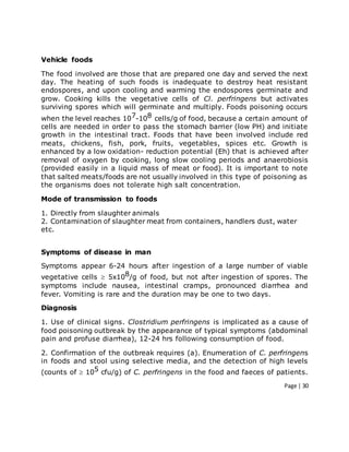 Page | 30
Vehicle foods
The food involved are those that are prepared one day and served the next
day. The heating of such foods is inadequate to destroy heat resistant
endospores, and upon cooling and warming the endospores germinate and
grow. Cooking kills the vegetative cells of Cl. perfringens but activates
surviving spores which will germinate and multiply. Foods poisoning occurs
when the level reaches 107-108 cells/g of food, because a certain amount of
cells are needed in order to pass the stomach barrier (low PH) and initiate
growth in the intestinal tract. Foods that have been involved include red
meats, chickens, fish, pork, fruits, vegetables, spices etc. Growth is
enhanced by a low oxidation- reduction potential (Eh) that is achieved after
removal of oxygen by cooking, long slow cooling periods and anaerobiosis
(provided easily in a liquid mass of meat or food). It is important to note
that salted meats/foods are not usually involved in this type of poisoning as
the organisms does not tolerate high salt concentration.
Mode of transmission to foods
1. Directly from slaughter animals
2. Contamination of slaughter meat from containers, handlers dust, water
etc.
Symptoms of disease in man
Symptoms appear 6-24 hours after ingestion of a large number of viable
vegetative cells  5x108/g of food, but not after ingestion of spores. The
symptoms include nausea, intestinal cramps, pronounced diarrhea and
fever. Vomiting is rare and the duration may be one to two days.
Diagnosis
1. Use of clinical signs. Clostridium perfringens is implicated as a cause of
food poisoning outbreak by the appearance of typical symptoms (abdominal
pain and profuse diarrhea), 12-24 hrs following consumption of food.
2. Confirmation of the outbreak requires (a). Enumeration of C. perfringens
in foods and stool using selective media, and the detection of high levels
(counts of  105 cfu/g) of C. perfringens in the food and faeces of patients.
 