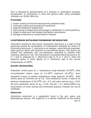 Page | 31
This is followed by demonstration of a common C. perfringens serotype.
(b).detection of enterotoxin in food and patient stool using serological
methods e.g. ELISA, RPLA etc.
Prevention
1. Proper cooking of food and eating freshly prepared foods.
2. Thorough washing and sanitation of containers
3. Hygiene handling of cooked food
4. Fast cooling of cooked food and storage in refrigerator in small quantities.
5. Proper re-heating of cold cooked food before consumption
6. Storage of leftovers or unused foods in freezers
CLOSTRIDIUM BOTULINUM FOODBORNE INTOXICATION
Clostridium botulinum food borne intoxication (botulism) is a type of food
poisoning caused by consumption of enterotoxins produced by strains of
Clostridium botulinum. C. botulinum is an obligate, spore-forming anaerobe,
Gram positive bacilli with terminal to sub-terminal spores. The strains are
divided into proteolytic and non-proteolytic according to whether they
hydrolyze proteins or not. The intoxication is caused by botulinal toxins A, B,
E, F and G, produced by C. Botulinum type A, B, E, F and G, while the
organism grows in food. Spores of C. botulinum type A can survive
temperatures of 120oC.
Growth characteristics
Proteolytic strains grow at a temperature range between 10-50oC, while
non-proteolytic strains grow at 3.3-45oC (optimum 35-37oC). Toxin
production occurs at growth temperature range between 25-30oC. Both
strains grow at minimum pH of 4.5. Toxin production occurs in food at an
optimum temperature of 25-37oC, pH  4.5, and water activity (aw)  0.93.
No toxin production occurs at aw < 0.93 and pH < 4.5. Eating habits e.g.
consumption of home canned and fermented products increase the risk of
outbreaks.
Reservoirs
Clostridium botulinum is a saprophyte found in the soil, water, and
decomposing manure. The organism is a natural inhabitant of the surface
 