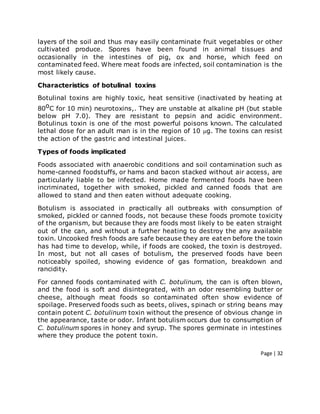 Page | 32
layers of the soil and thus may easily contaminate fruit vegetables or other
cultivated produce. Spores have been found in animal tissues and
occasionally in the intestines of pig, ox and horse, which feed on
contaminated feed. Where meat foods are infected, soil contamination is the
most likely cause.
Characteristics of botulinal toxins
Botulinal toxins are highly toxic, heat sensitive (inactivated by heating at
80oC for 10 min) neurotoxins,. They are unstable at alkaline pH (but stable
below pH 7.0). They are resistant to pepsin and acidic environment.
Botulinus toxin is one of the most powerful poisons known. The calculated
lethal dose for an adult man is in the region of 10 g. The toxins can resist
the action of the gastric and intestinal juices.
Types of foods implicated
Foods associated with anaerobic conditions and soil contamination such as
home-canned foodstuffs, or hams and bacon stacked without air access, are
particularly liable to be infected. Home made fermented foods have been
incriminated, together with smoked, pickled and canned foods that are
allowed to stand and then eaten without adequate cooking.
Botulism is associated in practically all outbreaks with consumption of
smoked, pickled or canned foods, not because these foods promote toxicity
of the organism, but because they are foods most likely to be eaten straight
out of the can, and without a further heating to destroy the any available
toxin. Uncooked fresh foods are safe because they are eaten before the toxin
has had time to develop, while, if foods are cooked, the toxin is destroyed.
In most, but not all cases of botulism, the preserved foods have been
noticeably spoiled, showing evidence of gas formation, breakdown and
rancidity.
For canned foods contaminated with C. botulinum, the can is often blown,
and the food is soft and disintegrated, with an odor resembling butter or
cheese, although meat foods so contaminated often show evidence of
spoilage. Preserved foods such as beets, olives, spinach or string beans may
contain potent C. botulinum toxin without the presence of obvious change in
the appearance, taste or odor. Infant botulism occurs due to consumption of
C. botulinum spores in honey and syrup. The spores germinate in intestines
where they produce the potent toxin.
 