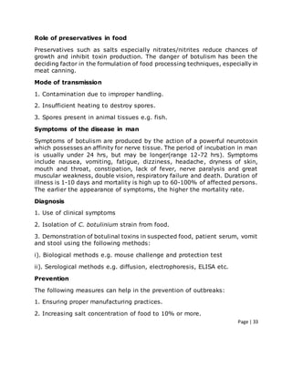 Page | 33
Role of preservatives in food
Preservatives such as salts especially nitrates/nitrites reduce chances of
growth and inhibit toxin production. The danger of botulism has been the
deciding factor in the formulation of food processing techniques, especially in
meat canning.
Mode of transmission
1. Contamination due to improper handling.
2. Insufficient heating to destroy spores.
3. Spores present in animal tissues e.g. fish.
Symptoms of the disease in man
Symptoms of botulism are produced by the action of a powerful neurotoxin
which possesses an affinity for nerve tissue. The period of incubation in man
is usually under 24 hrs, but may be longer(range 12-72 hrs). Symptoms
include nausea, vomiting, fatigue, dizziness, headache, dryness of skin,
mouth and throat, constipation, lack of fever, nerve paralysis and great
muscular weakness, double vision, respiratory failure and death. Duration of
illness is 1-10 days and mortality is high up to 60-100% of affected persons.
The earlier the appearance of symptoms, the higher the mortality rate.
Diagnosis
1. Use of clinical symptoms
2. Isolation of C. botulinium strain from food.
3. Demonstration of botulinal toxins in suspected food, patient serum, vomit
and stool using the following methods:
i). Biological methods e.g. mouse challenge and protection test
ii). Serological methods e.g. diffusion, electrophoresis, ELISA etc.
Prevention
The following measures can help in the prevention of outbreaks:
1. Ensuring proper manufacturing practices.
2. Increasing salt concentration of food to 10% or more.
 
