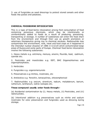 Page | 35
3. use of fungicides as seed dressings to protect stored cereals and other
foods like pulses and potatoes.
CHEMICAL FOODBORNE INTOXICATION
This is a type of food borne intoxication arising from consumption of food
containing poisonous chemicals, which may be intentionally or
unintentionally added to foods as a result of producing, processing,
transporting or storage. A number of substances can enter the food chain
from the environment and through their use as growth promoters or
veterinary therapeutics giving rise to chemical residues. Radionuclide may
contaminate the environment, milk, meat and food crops as it happened in
the Chenobyl nuclear disaster of 1986 in U.S.S.R which contaminated large
areas of Russia and some parts of Europe. Chemical food borne intoxication
involve the following substances:
1. Heavy metals e.g. antimony, mercury, arsenic, flouride, lead, cadmium,
cyanide etc.
2. Pesticides and insecticides e.g. DDT, BHC Organochlorines and
organophosphates.
3. Herbicides
4. Fungicides e.g. organomercurials
5. Preservatives e.g nitrites, nicotinate, etc
6. Antibiotics e.g Pencillin, tetracyclines, chloramphenicol
7. Radionuclides e.g cesium, strontium, radium, molybdenum, barium,
ruthenium, lanthanum, iodine isotopes etc.
These compound usually enter foods through:-
(a) Accidental contamination by (i). Heavy metals, (ii) Pesticides, and (iii)
radionuclides.
(b) Intentional addition e.g preservatives such as nitrite and sodium
nicotinate for color preservation and fungicides used as dressing during
storage.
 