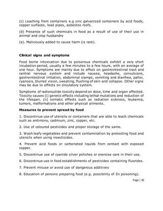 Page | 36
(c) Leaching from containers e.g zinc galvanized containers by acid foods,
copper surfaces, lead pipes, asbestos roofs.
(d) Presence of such chemicals in food as a result of use of their use in
animal and crop husbandry
(e). Maliciously added to cause harm (is rare).
Clinical signs and symptoms
Food borne intoxication due to poisonous chemicals exhibit a very short
incubation period, usually a few minutes to a few hours, with an average of
one hour. Symptoms are mainly due to effect on gastrointestinal tract and
central nervous system and include nausea, headache, convulsions,
gastrointestinal irritation, abdominal cramps, vomiting and diarrhea, pallor,
cyanosis, blurred vision, sweating, flushing of skin and collapse. Other signs
may be due to effects on circulatory system.
Symptoms of radionuclide toxicity depend on dose, time and organ affected.
Toxicity causes (i) genetic effects including lethal mutations and reduction of
the lifespan. (ii) somatic effects such as radiation sickness, leukemia,
tumors, malformations and other physical ailments.
Measures to prevent spread by food
1. Discontinue use of utensils or containers that are able to leach chemicals
such as antimony, cadmium, zinc, copper, etc.
2. Use of coloured pesticides and proper storage of the same.
3. Wash leafy vegetables and prevent contamination by protecting food and
utensils when using insecticides.
4. Prevent acid foods or carbonated liquids from contact with exposed
copper.
5. Discontinue use of cyanide silver polishes or exercise care in their use.
6. Discontinue use in food establishments of pesticides containing fluorides.
7. Prevent misuse or avoid use of dangerous additives
8. Education of persons preparing food (e.g. possibility of Zn poisoning).
 