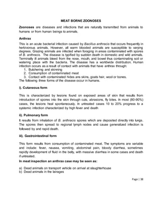 Page | 38
MEAT BORNE ZOONOSES
Zoonoses are diseases and infections that are naturally transmitted from animals to
humans or from human beings to animals.
Anthrax
This is an acute bacterial infection caused by Bacillus anthracis that occurs frequently in
herbivorous animals. However, all warm blooded animals are susceptible to varying
degrees. Grazing animals are infected when foraging in areas contaminated with spores
of B. anthracis. The disease is typified by sudden death in domestic and wild animals.
Terminally ill animals bleed from the nose, mouth, and bowel thus contaminating soil or
watering place with the bacteria. The disease has a worldwide distribution. Human
infection occurs as a result of contact with animals that have anthrax through:
1. Butchering and skinning
2. Consumption of contaminated meat
3. Contact with contaminated hides ans skins, goats hair, wool or bones.
The following three forms of the disease occur in humans.
i). Cutaneous form
This is characterized by lesions found on exposed areas of skin that results from
introduction of spores into the skin through cuts, abrasions, fly bites. In most (80-90%)
cases, the lesions heal spontaneously. In untreated cases 10 to 20% progress to a
systemic infection characterized by high fever and death
ii). Pulmonary form
It results from inhalation of B. anthracis spores which are deposited directly into lungs.
The spores then spread to regional lymph nodes and cause generalized infection is
followed by and rapid death.
iii). Gastrointestinal form
This form results from consumption of contaminated meat. The symptoms are variable
and include: fever, nausea, vomiting, abdominal pain, bloody diarrhea, sometimes
rapidly development of fluid in the belly, with massive diarrhea in some cases and death
if untreated.
In meat inspection an anthrax case may be seen as:
a) Dead animals on transport vehicle on arrival at slaughterhouse
b) Dead animals in the lairages
 