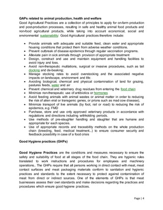 Page | 4
GAPs related to animal production, health and welfare
Good Agricultural Practices are a collection of principles to apply for on-farm production
and post-production processes, resulting in safe and healthy animal food products and
non-food agricultural products, while taking into account economical, social and
environmental sustainability: Good Agricultural practices therefore include:
 Provide animals with adequate and suitable feed, clean water and appropriate
housing conditions that protect them from adverse weather conditions.
 Prevent outbreak of disease epidemics through regular vaccination programs.
 Alleviate pain in sick animals through provision of appropriate treatment
 Design, construct and use and maintain equipment and handling facilities to
avoid injury and loss.
 Avoid non-therapeutic mutilations, surgical or invasive procedures, such as tail
docking and de-beaking;
 Manage stocking rates to avoid overstocking and the associated negative
impacts on landscape, environment and life:
 Avoiding biological, chemical and physical contamination of land for grazing,
pastures feeds, water and air
 Prevent chemical and veterinary drug residues from entering the food chain
 Minimize non-therapeutic use of antibiotics or hormones
 Avoid feeding animals with animal wastes or animal matter in order to reducing
the risk of alien viral or transgenic genes, or prions such as mad cow disease),
 Minimize transport of live animals (by foot, rail or road) to reducing the risk of
epidemics, e.g. FMD
 Purchase, store and use only approved veterinary products in accordance with
regulations and directions including withholding periods.
 Use methods of pre-slaughter handling and slaughter that are humane and
appropriate for each species.
 Use of appropriate records and traceability methods on the whole production
chain (breeding, feed, medical treatment...) to ensure consumer security and
feedback possibility in case of a food crisis
Good Hygiene practices (GHPs)
Good Hygiene Practices are the conditions and measures necessary to ensure the
safety and suitability of food at all stages of the food chain. They are hygienic rules
translated to work instructions and procedures for employees and machinery
operations.. The GHPs require that all persons working in direct contact with meat, meat
contact surfaces and meat packaging materials conform to sanitation and hygienic
practices and standards to the extent necessary to protect against contamination of
meat from direct or indirect sources. One of the elements of GHPs is that meat
businesses assess their own standards and make decisions regarding the practices and
procedures which ensure good hygiene practices.
 