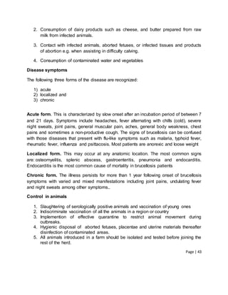 Page | 43
2. Consumption of dairy products such as cheese, and butter prepared from raw
milk from infected animals.
3. Contact with infected animals, aborted fetuses, or infected tissues and products
of abortion e.g. when assisting in difficulty calving.
4. Consumption of contaminated water and vegetables
Disease symptoms
The following three forms of the disease are recognized:
1) acute
2) localized and
3) chronic
Acute form. This is characterized by slow onset after an incubation period of between 7
and 21 days. Symptoms include headaches, fever alternating with chills (cold), severe
night sweats, joint pains, general muscular pain, aches, general body weakness, chest
pains and sometimes a non-productive cough. The signs of brucellosis can be confused
with those diseases that present with flu-like symptoms such as malaria, typhoid fever,
rheumatic fever, influenza and psittacosis. Most patients are anorexic and loose weight
Localized form. This may occur at any anatomic location. The most common signs
are: osteomyelitis, splenic abscess, gastroenteritis, pneumonia and endocarditis.
Endocarditis is the most common cause of mortality in brucellosis patients
Chronic form. The illness persists for more than 1 year following onset of brucellosis
symptoms with varied and mixed manifestations including joint pains, undulating fever
and night sweats among other symptoms..
Control in animals
1. Slaughtering of serologically positive animals and vaccination of young ones
2. Indiscriminate vaccination of all the animals in a region or country
3. Implemention of effective quarantine to restrict animal movement during
outbreaks.
4. Hygienic disposal of aborted fetuses, placentae and uterine materials thereafter
disinfection of contaminated areas.
5. All animals introduced in a farm should be isolated and tested before joining the
rest of the herd.
 