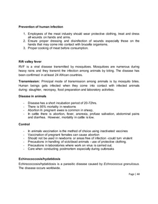 Page | 44
Prevention of human infection
1. Employees of the meat industry should wear protective clothing, treat and dress
all wounds on hands and arms.
2. Ensure proper dressing and disinifection of wounds especially those on the
hands that may come into contact with brucella organisms.
3. Proper cooking of meat before consumption.
Rift valley fever
RVF is a viral disease transmitted by mosquitoes. Mosquitoes are numerous during
heavy rains and they transmit the infection among animals by biting. The disease has
been confirmed in at least 24 African countries.
Transmission: Principal mode of transmission among animals is by mosquito bites.
Human beings gets infected when they come into contact with infected animals
during: slaughter, necropsy, food preparation and laboratory activities.
Disease in animals
- Disease has a short incubation period of 20-72hrs.
- There is 95% mortality in newborns
- Abortion In pregnant ewes is common in sheep,
- In cattle there is abortion, fever, anorexia, profuse salivation, abdominal pains
and diarrhea. However, mortality in cattle is low.
Control
- In animals vaccination is the method of choice using inactivated vaccines
- Vaccination of pregnant females can cause abortion
- Should not be used in newborns or areas free of infection -could turn virulent
- Precautions in handling of sick/dead animals - use of protective clothing.
- Precautions in laboratories where work on virus is carried out.
- Care when conducting postmortem especially during outbreaks
Echinococcosis/hydatidosis
Echinococcosis/hydatidosis is a parasitic disease caused by Echnococcus granulosus.
The disease occurs worldwide.
 