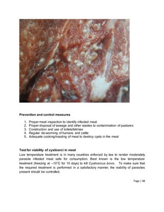 Page | 48
Prevention and control measures
1. Proper meat inspection to identify infected meat
2. Proper disposal of sewage and other wastes to contamination of pastures
3. Construction and use of toilets/latrines
4. Regular de-worming of humans and cattle
5. Adequate cooking/roasting of meat to destroy cysts in the meat
Test for viability of cysticerci in meat
Low temperature treatment is in many countries enforced by law to render moderately
parasite infested meat safe for consumption. Best known is the low temperature
treatment (freezing at –10°C for 10 days) to kill Cysticercus bovis. To make sure that
the required treatment is performed in a satisfactory manner, the viability of parasites
present should be controlled.
 