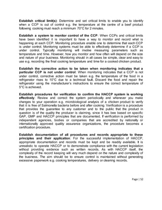 Page | 52
Establish critical limit(s): Determine and set critical limits to enable you to identify
when a CCP is out of control e.g. the temperature at the centre of a beef product
following cooking must reach a minimum 70°C for 2 minutes.
Establish a system to monitor control of the CCP: When CCPs and critical limits
have been identified it is important to have a way to monitor and record what is
happening at each CCP. Monitoring procedure enable one to determine that each CCP
is under control. Monitoring systems must be able to effectively determine if a CCP is
under control. Typically monitoring will involve measuring parameters such as
temperature and time. However, how you monitor and how often will depend on the size
and nature of your business. Monitoring should in all cases be simple, clear and easy to
use e.g. recording the final cooking temperature and time for a cooked chicken product.
Establish the corrective action to be taken when monitoring indicates that a
particular CCP is not under control: When monitoring indicates that a CCP is not
under control, corrective action must be taken e.g. the temperature of the food in a
refrigerator rises to 10°C due to a technical fault. Discard the food and repair the
refrigerator using the manufacturer’s instructions to ensure the correct temperature of
5°C is achieved.
Establish procedures for verification to confirm the HACCP system is working
effectively: Review and correct the system periodically and whenever you make
changes to your operation e.g. microbiological analysis of a chicken product to verify
that it is free of Salmonella bacteria before and after cooking. Verification is a procedure
that provides the guarantee to any customer and to the public that the product in
question is of the quality the producer is claiming, since it has bee based on specific
GAP, GMP and HACCP principles that are documented. If verification is performed by
independent agencies, bodies or companies that are accredited by nationally or
internationally approved quality assurance organizations, the procedure becomes a
certification procedure.
Establish documentation of all procedures and records appropriate to these
principles and their application: For the successful implementation of HACCP,
appropriate documentation and records must be kept and be readily available. It is
unrealistic to operate HACCP or to demonstrate compliance with the current legislation
without providing evidence such as written records. As with HACCP itself, the
complexity of the record keeping will very much depend on the nature and complexity of
the business. The aim should be to ensure control is maintained without generating
excessive paperwork e.g. cooking temperatures, delivery or cleaning records.
 