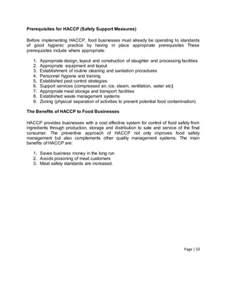 Page | 53
Prerequisites for HACCP (Safety Support Measures)
Before implementing HACCP, food businesses must already be operating to standards
of good hygienic practice by having in place appropriate prerequisites These
prerequisites include where appropriate:
1. Appropriate design, layout and construction of slaughter and processing facilities
2. Appropriate equipment and layout
3. Establishment of routine cleaning and sanitation procedures
4. Personnel hygiene and training
5. Established pest control strategies
6. Support services (compressed air, ice, steam, ventilation, water etc)
7. Appropriate meat storage and transport facilities
8. Established waste management systems
9. Zoning (physical separation of activities to prevent potential food contamination)
The Benefits of HACCP to Food Businesses
HACCP provides businesses with a cost effective system for control of food safety from
ingredients through production, storage and distribution to sale and service of the final
consumer. The preventive approach of HACCP not only improves food safety
management but also complements other quality management systems. The main
benefits of HACCP are:
1. Saves business money in the long run
2. Avoids poisoning of meat customers
3. Meat safety standards are increased.
 