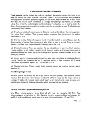 Page | 54
FOOD SPOILAGE AND PRESERVATION
Food spoilage can be defined as food that has been damaged or injured, hence no longer
good for human use. Food must be considered spoiled if it is contaminated with pathogenic
microorganisms or various poisonous agents, like pesticides, heavy metals etc. In most cases
there does not need to be an evident sign of spoilage, the food might look normal and only after
eating if ,or by careful bacteriological and toxicological investigation, one is able to realize the
defect. Food decay or decomposition is implied when the term spoiled is used. The following are
the causes of food spoilage:
(a). Growth and activity of microorganisms. Bacteria, yeasts and molds are the microorganisms
that cause food spoilage. They produce various enzymes that decompose the various
constituents of food.
(b). Enzyme activity. Action of enzymes found inherently in plant or animal tissues start the
decomposition of various food components after death of plant or animal. These enzymes if
present in the food must be inactivated in order to preserve the food.
(c). Chemical reactions. These are reactions that are not catalysed by enzymes. Such reactions
include oxidation of fat, maillard reaction in milk between proteins and lactose which result in
unpleasant flavour and brown discoloration of food,a nd reactions between the food product and
packaging materials.
(d). Vermin. Vermin includes weevils,cocroaches, ants, rats, mice, birds, larval stages of some
insects. Vermin are important due to: (i). Aesthetic aspect of their presence, (ii) Possible
transmision of pathogenic agents, (iii). Consumption of food.
(e). Physical changes. These include those changes caused by freezing, burning, drying,
pressure etc.
Microbial spoilage of food
Bacteria, yeasts and molds are the major causes of food spoilage. They produce various
enzymes that decompose the various constituents of food. Molds are the major causes of
spoilage of foods with reduced water activity such as dry cereals and cereal product, while
bacteria spoil foods with relatively high water activity such as milk and products.
Factors that affect growth of microorganisms
pH. Most microorganisms grow best at pH near to neutrality (6.0-7.5). Few
microorganisms grow below pH 4.5. Bacteria grow in a narrow pH range between 4.4
and 9.0, while moulds and yeast grow in a wide pH range between 1.5 and 11.0.
 