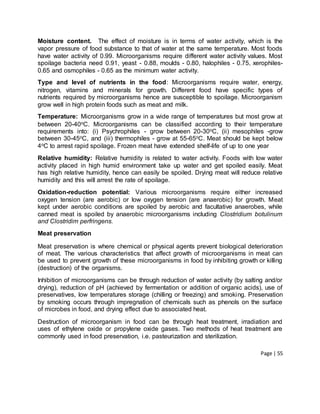 Page | 55
Moisture content. The effect of moisture is in terms of water activity, which is the
vapor pressure of food substance to that of water at the same temperature. Most foods
have water activity of 0.99. Microorganisms require different water activity values. Most
spoilage bacteria need 0.91, yeast - 0.88, moulds - 0.80, halophiles - 0.75, xerophiles-
0.65 and osmophiles - 0.65 as the minimum water activity.
Type and level of nutrients in the food: Microorganisms require water, energy,
nitrogen, vitamins and minerals for growth. Different food have specific types of
nutrients required by microorganisms hence are susceptible to spoilage. Microorganism
grow well in high protein foods such as meat and milk.
Temperature: Microorganisms grow in a wide range of temperatures but most grow at
between 20-40oC. Microorganisms can be classified according to their temperature
requirements into: (i) Psychrophiles - grow between 20-30oC, (ii) mesophiles -grow
between 30-45oC, and (iii) thermophiles - grow at 55-65oC. Meat should be kept below
4oC to arrest rapid spoilage. Frozen meat have extended shelf-life of up to one year
Relative humidity: Relative humidity is related to water activity. Foods with low water
activity placed in high humid environment take up water and get spoiled easily. Meat
has high relative humidity, hence can easily be spoiled. Drying meat will reduce relative
humidity and this will arrest the rate of spoilage.
Oxidation-reduction potential: Various microorganisms require either increased
oxygen tension (are aerobic) or low oxygen tension (are anaerobic) for growth. Meat
kept under aerobic conditions are spoiled by aerobic and facultative anaerobes, while
canned meat is spoiled by anaerobic microorganisms including Clostridium botulinum
and Clostridim perfringens.
Meat preservation
Meat preservation is where chemical or physical agents prevent biological deterioration
of meat. The various characteristics that affect growth of microorganisms in meat can
be used to prevent growth of these microorganisms in food by inhibiting growth or killing
(destruction) of the organisms.
Inhibition of microorganisms can be through reduction of water activity (by salting and/or
drying), reduction of pH (achieved by fermentation or addition of organic acids), use of
preservatives, low temperatures storage (chilling or freezing) and smoking. Preservation
by smoking occurs through impregnation of chemicals such as phenols on the surface
of microbes in food, and drying effect due to associated heat.
Destruction of microorganism in food can be through heat treatment, irradiation and
uses of ethylene oxide or propylene oxide gases. Two methods of heat treatment are
commonly used in food preservation, i.e. pasteurization and sterilization.
 