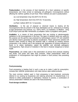 Page | 56
Pasteurization: is the process of heat treatment of a food substance at specific
temperatures and times aimed at destroying all pathogenic microorganisms without
affecting the nutritive qualities of such food. Three methods are used in pasteurization:
(a). Low temperature long time (63oC for 30 min),
(b). High temperature short time (72oC for 15 seconds),
(c).Flash method (80oC for 1-2 seconds).
Sterilization. is the use of physical or chemical means to destroy all the
microorganisms that are present in the food. Sterilization can be achieved by (i) heating
at high temperature and pressure, e.g. 100oC-140oC, (ii) irradiation, iii) filtration, using
0.22-0.45µm pore size filter membranes (iv) ethylene oxide or propylene oxide gases.
Irradiation. is a means of food preservation that use ionizing or electromagnetic
radiations to kill microorganisms in the food. The types of radiation which are useful for
this purpose are the gamma rays produced by radioisotopes cesium-137 and cobalt-60
and electron beams generated by electron accelerators. These radioactive radiation kill
bacteria either directly by hitting the bacterial cells or indirectly by creating reactive
compounds in the medium and in the bacterial cell. Application of ionizing irradiation to
foods is to obtain sterilization, extend the shelf-life, and eliminate pathogenic
microorganisms. High amount of irradiation in the food is however dangerous to human
health.
Preservatives. are widely used in the preservation of various food products including
soft drinks, fruit juices and other food products. These preservatives inhibit the
proliferation of microorganisms that might be present in food product, thus preventing
spoilage.
Food processing
Food processing is treating food in such a way as to make it safe for consumption,
increase their shelf-life (preservation) and make various value added products.
The most common method used in food processing is heat treatment, commonly
referred to as cooking by housewives and catering personnel. At industrial level, it is
referred to either pasteurization or sterilization. However In practice, a combination of
various preservation methods are used in the food processing.
Food storage conditions
 